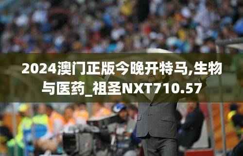 2024澳门正版今晚开特马,生物与医药_祖圣NXT710.57